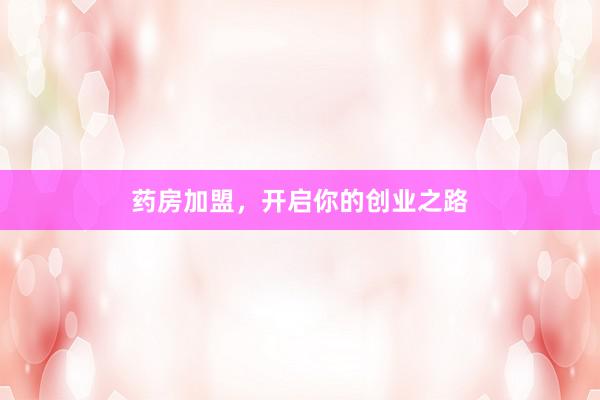 药房加盟，开启你的创业之路